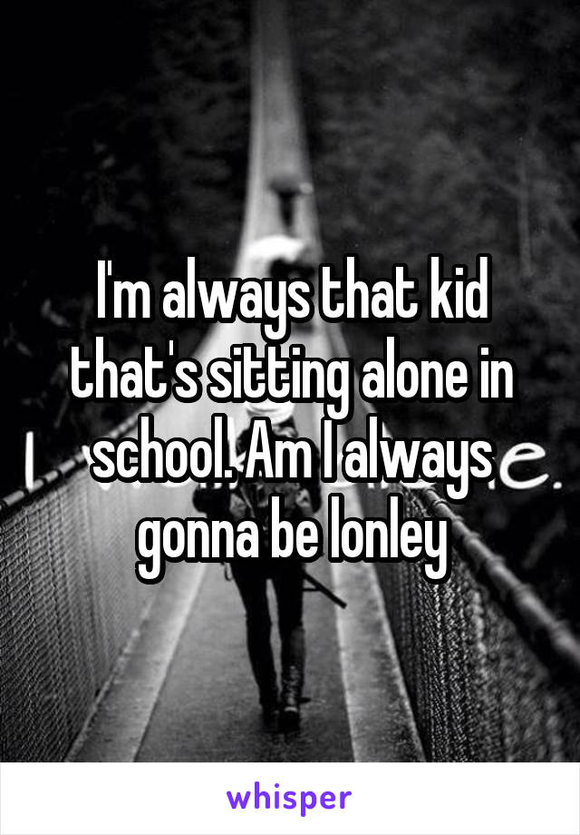 I'm always that kid that's sitting alone in school. Am I always gonna be lonley