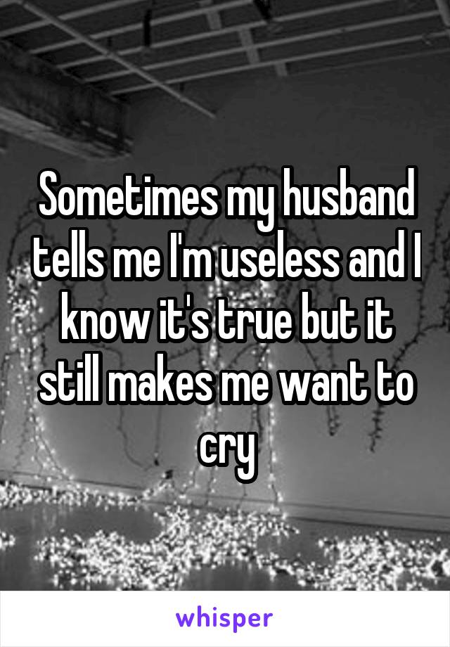 Sometimes my husband tells me I'm useless and I know it's true but it still makes me want to cry