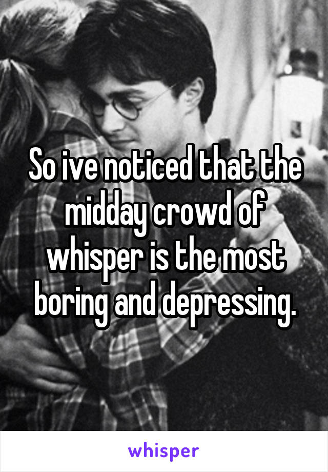 So ive noticed that the midday crowd of whisper is the most boring and depressing.