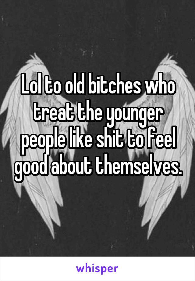 Lol to old bitches who treat the younger people like shit to feel good about themselves. 