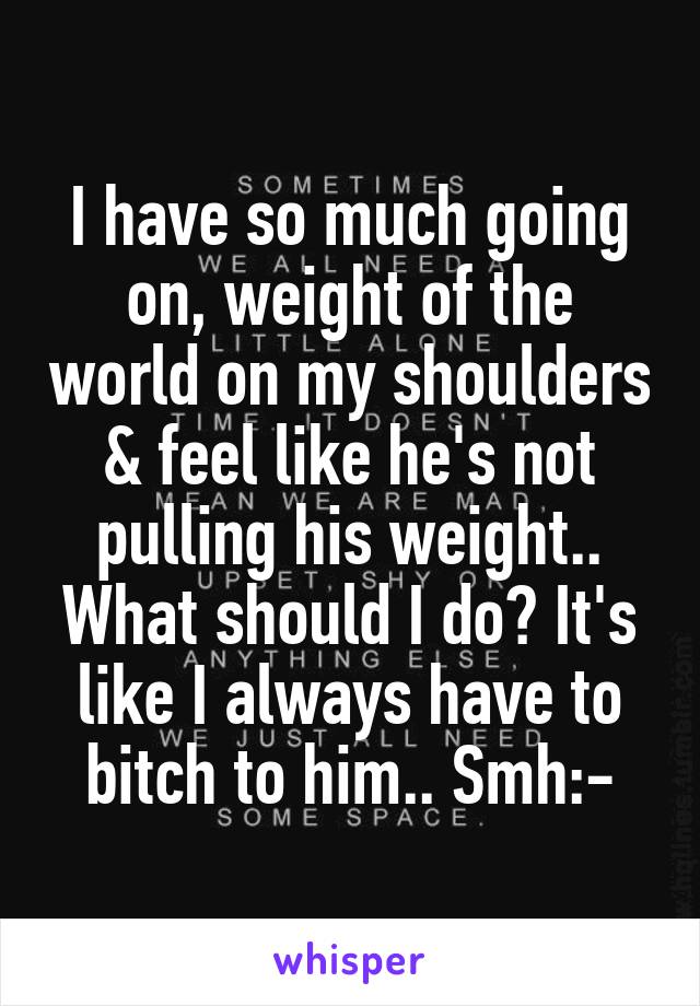 I have so much going on, weight of the world on my shoulders & feel like he's not pulling his weight.. What should I do? It's like I always have to bitch to him.. Smh:-\