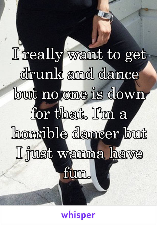 I really want to get drunk and dance but no one is down for that. I'm a horrible dancer but I just wanna have fun. 