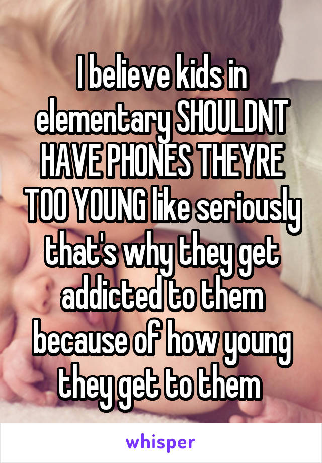 I believe kids in elementary SHOULDNT HAVE PHONES THEYRE TOO YOUNG like seriously that's why they get addicted to them because of how young they get to them 