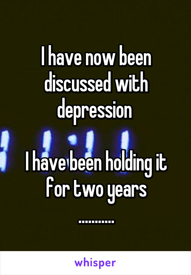 I have now been discussed with depression 

I have been holding it for two years
...........