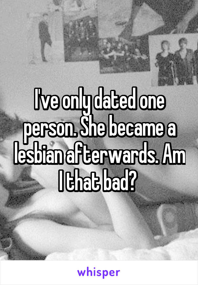 I've only dated one person. She became a lesbian afterwards. Am I that bad? 