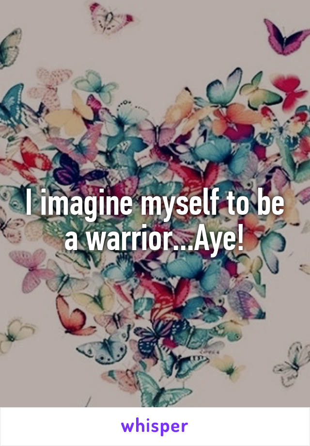 I imagine myself to be a warrior...Aye!