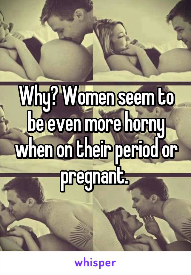 Why? Women seem to be even more horny when on their period or pregnant. 