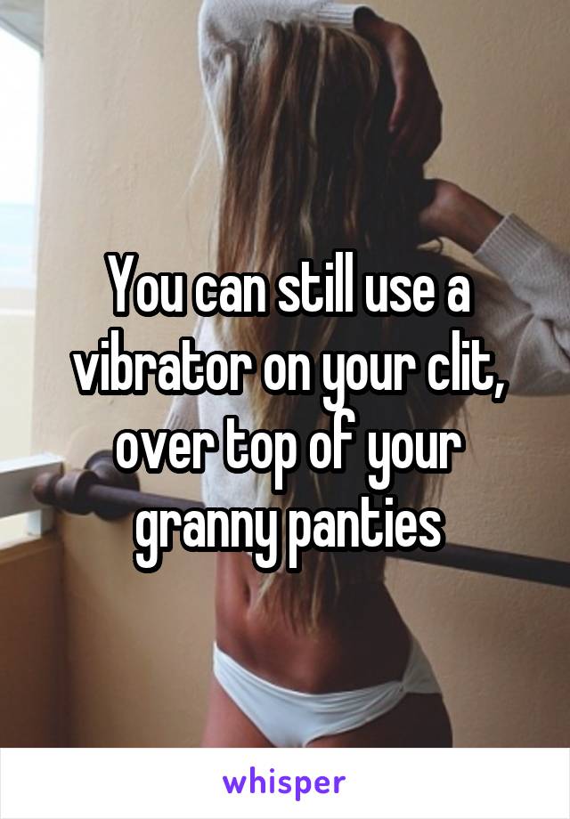 You can still use a vibrator on your clit, over top of your granny panties