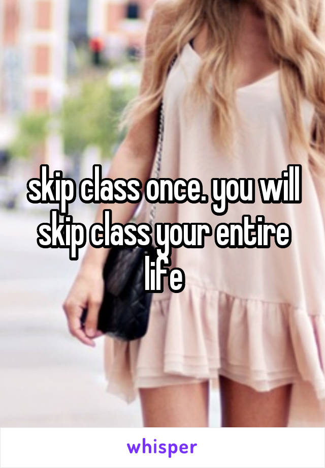 skip class once. you will skip class your entire life