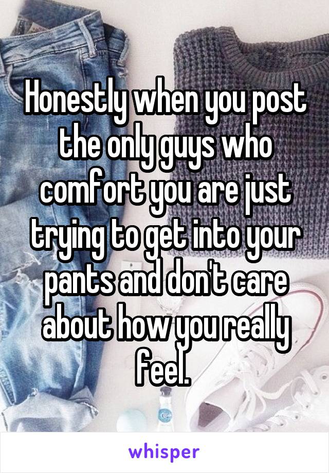 Honestly when you post the only guys who comfort you are just trying to get into your pants and don't care about how you really feel. 