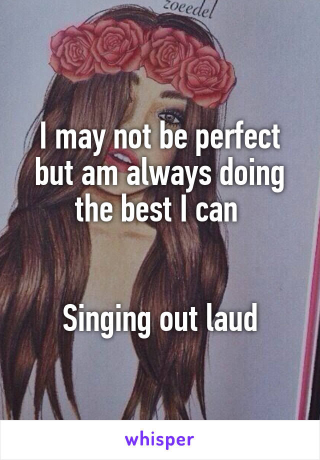 I may not be perfect but am always doing the best I can 


Singing out laud