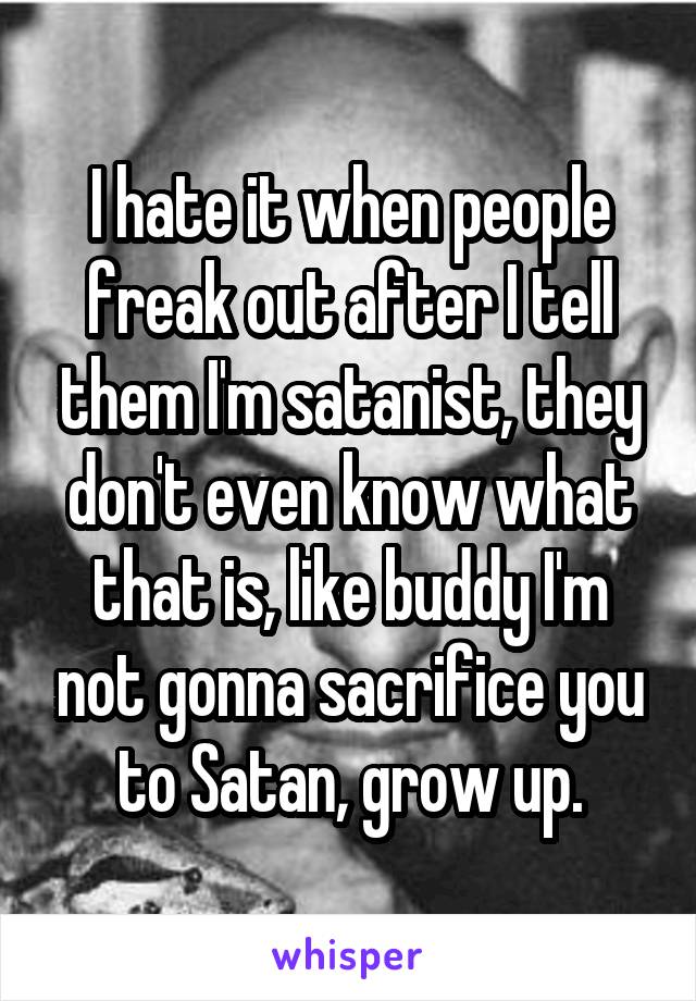 I hate it when people freak out after I tell them I'm satanist, they don't even know what that is, like buddy I'm not gonna sacrifice you to Satan, grow up.