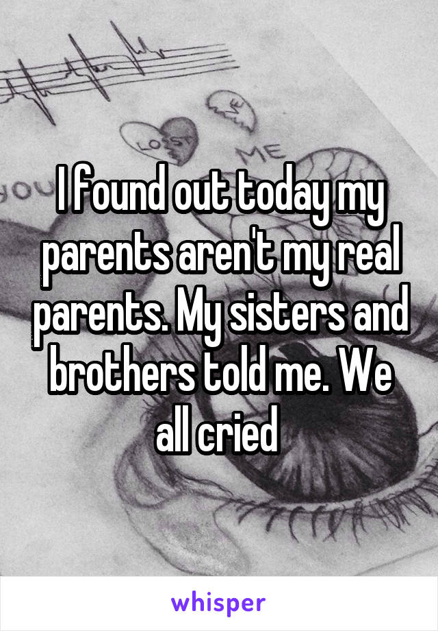 I found out today my parents aren't my real parents. My sisters and brothers told me. We all cried 