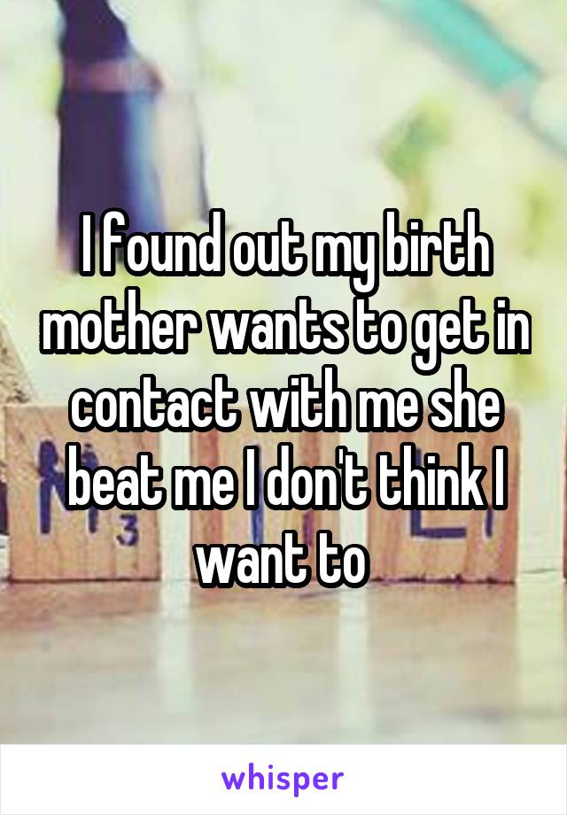 I found out my birth mother wants to get in contact with me she beat me I don't think I want to 