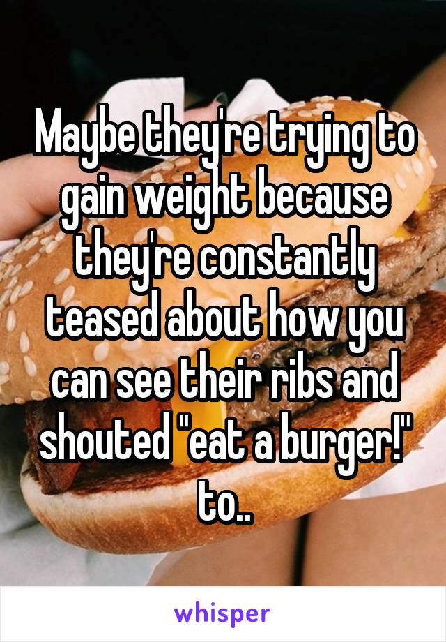 Maybe they're trying to gain weight because they're constantly teased about how you can see their ribs and shouted "eat a burger!" to..