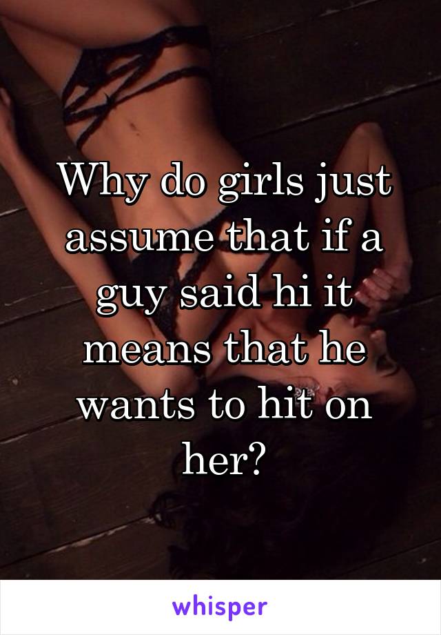 Why do girls just assume that if a guy said hi it means that he wants to hit on her?