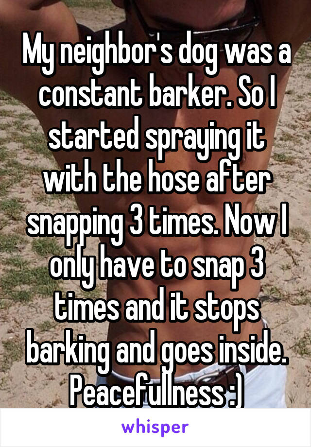 My neighbor's dog was a constant barker. So I started spraying it with the hose after snapping 3 times. Now I only have to snap 3 times and it stops barking and goes inside. Peacefullness :)