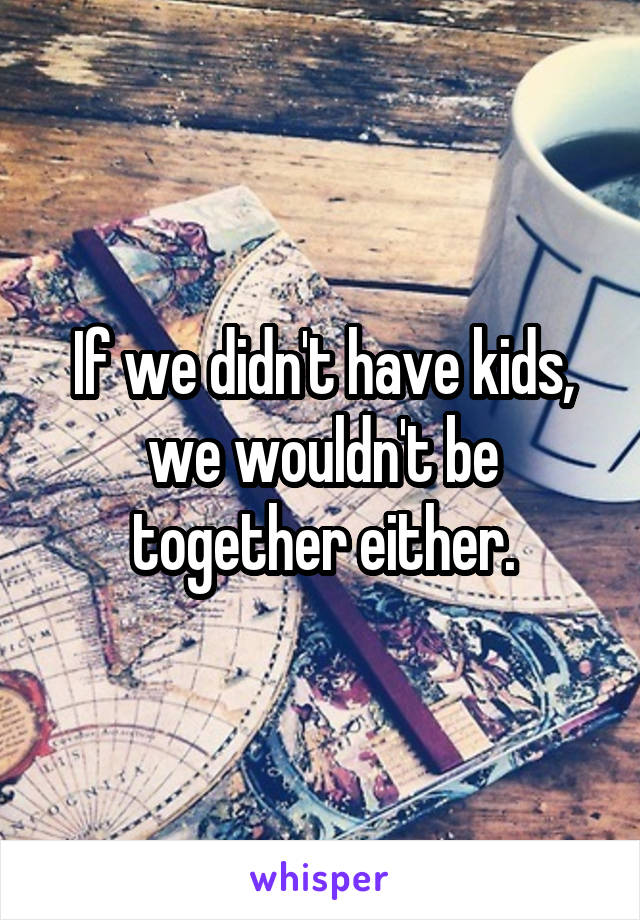 If we didn't have kids, we wouldn't be together either.