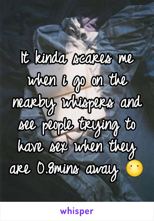 It kinda scares me when i go on the nearby whispers and see people trying to have sex when they are 0.8mins away 😶