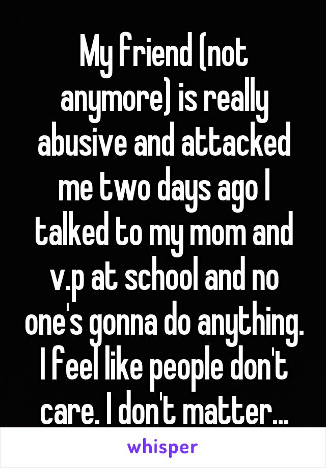 My friend (not anymore) is really abusive and attacked me two days ago I talked to my mom and v.p at school and no one's gonna do anything. I feel like people don't care. I don't matter...