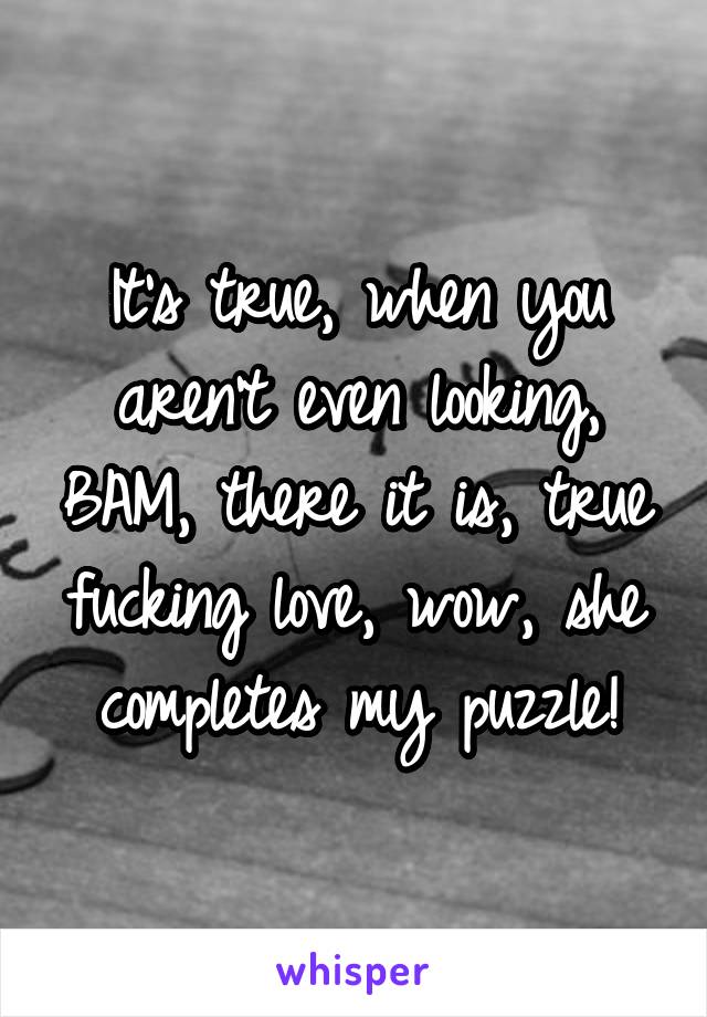 It's true, when you aren't even looking, BAM, there it is, true fucking love, wow, she completes my puzzle!