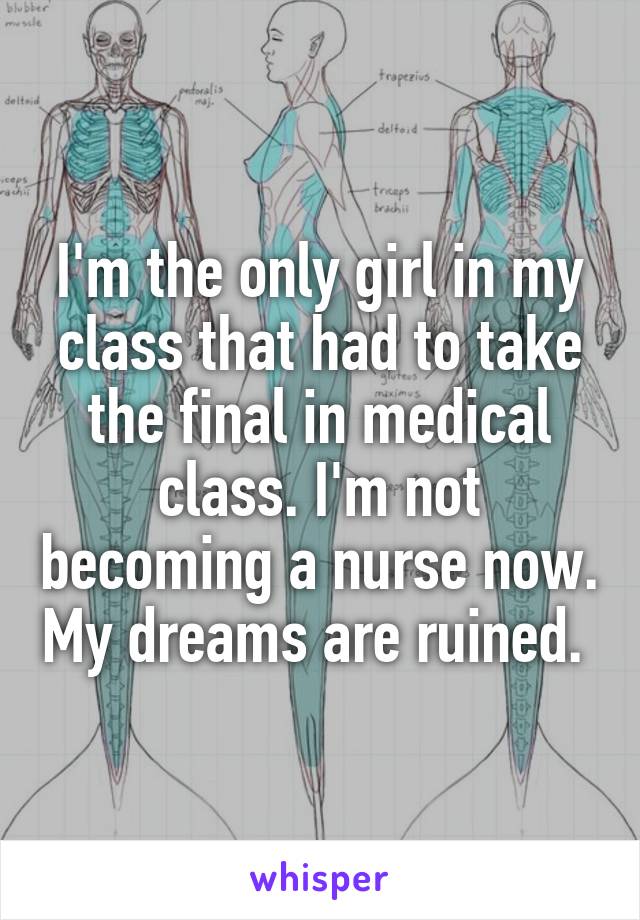 I'm the only girl in my class that had to take the final in medical class. I'm not becoming a nurse now. My dreams are ruined. 