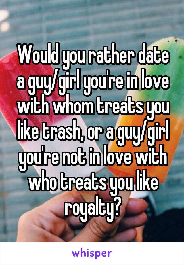 Would you rather date a guy/girl you're in love with whom treats you like trash, or a guy/girl you're not in love with who treats you like royalty?