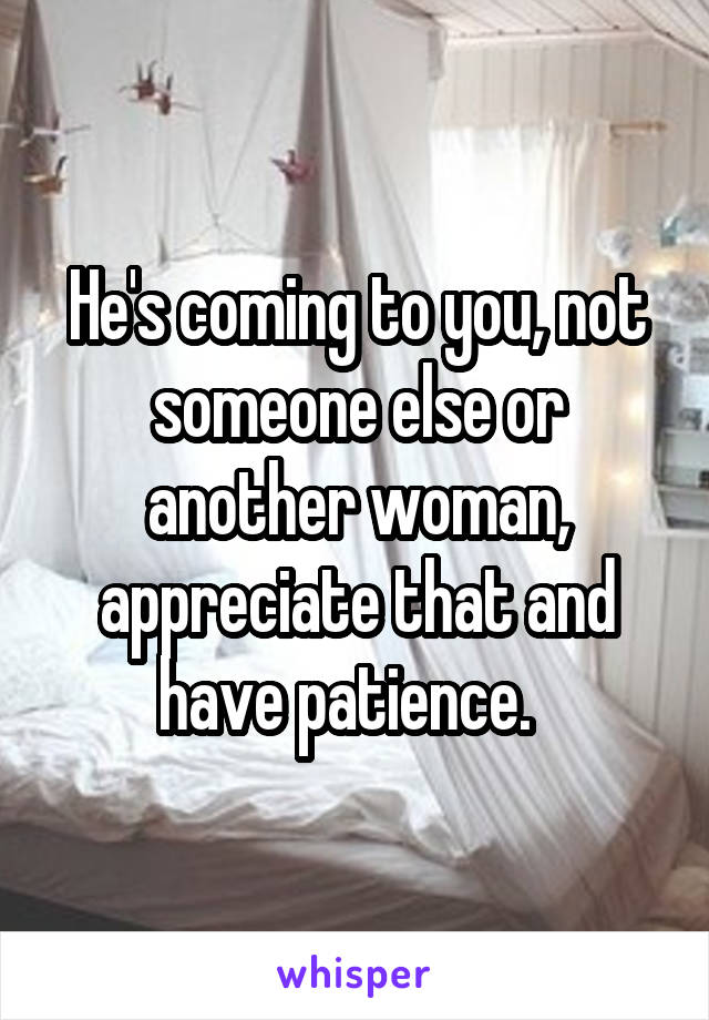 He's coming to you, not someone else or another woman, appreciate that and have patience.  