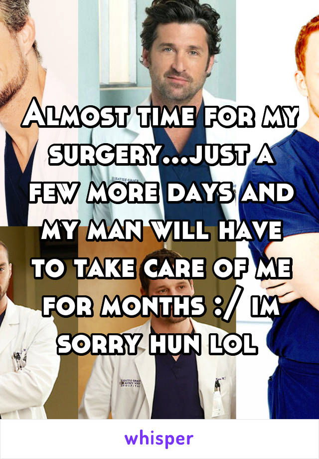 Almost time for my surgery...just a few more days and my man will have to take care of me for months :/ im sorry hun lol 