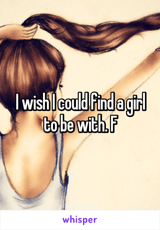 I wish I could find a girl to be with. F