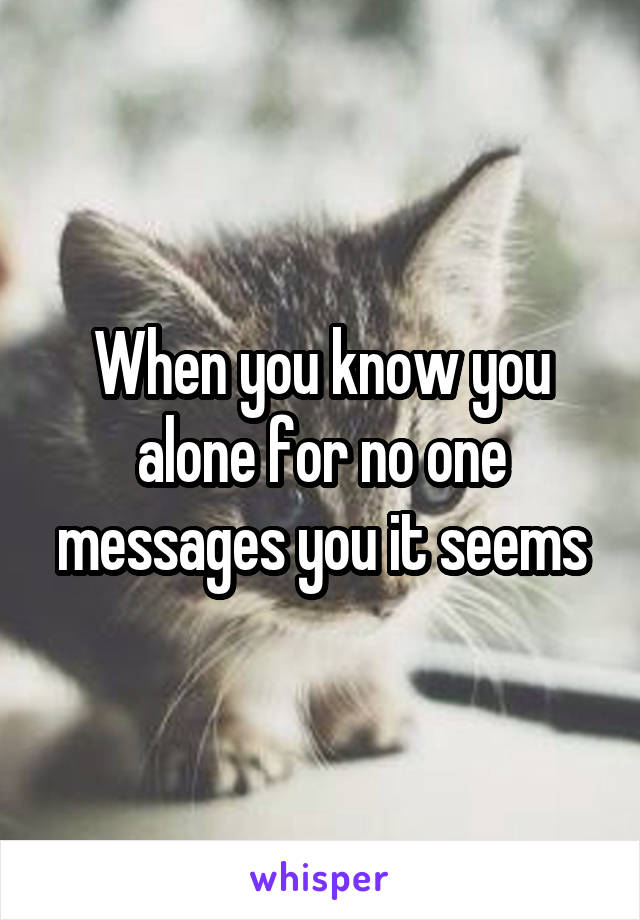 When you know you alone for no one messages you it seems