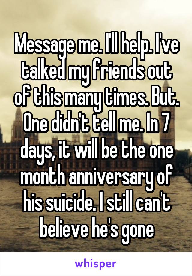 Message me. I'll help. I've talked my friends out of this many times. But. One didn't tell me. In 7 days, it will be the one month anniversary of his suicide. I still can't believe he's gone