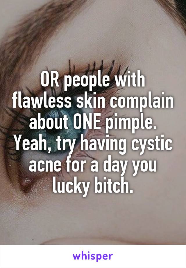 OR people with flawless skin complain about ONE pimple. Yeah, try having cystic acne for a day you lucky bitch.