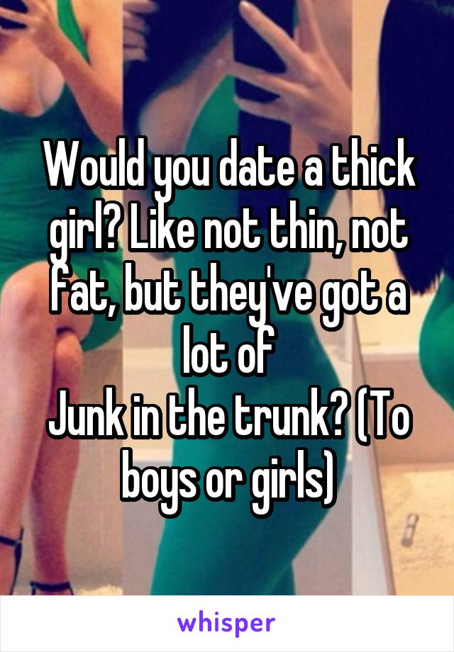 Would you date a thick girl? Like not thin, not fat, but they've got a lot of
Junk in the trunk? (To boys or girls)