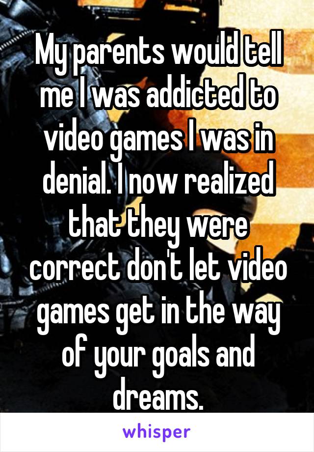 My parents would tell me I was addicted to video games I was in denial. I now realized that they were correct don't let video games get in the way of your goals and dreams.