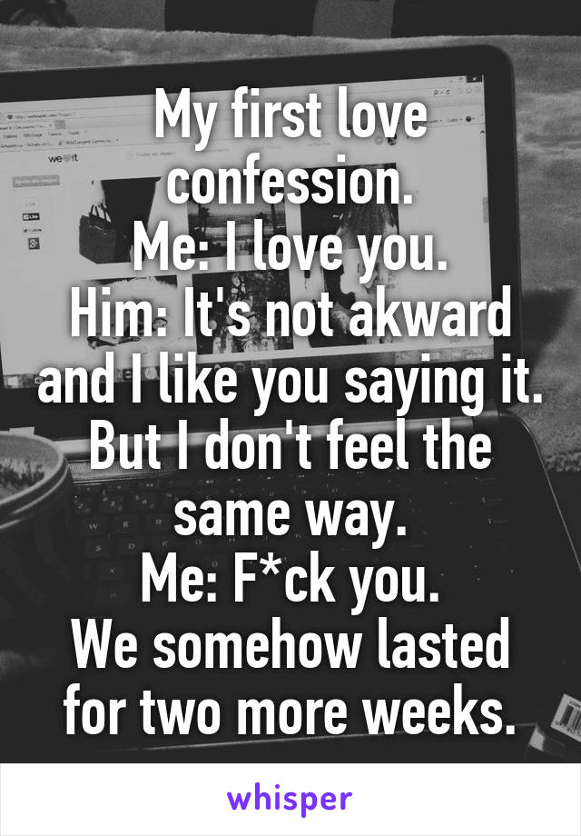 My first love confession.
Me: I love you.
Him: It's not akward and I like you saying it. But I don't feel the same way.
Me: F*ck you.
We somehow lasted for two more weeks.