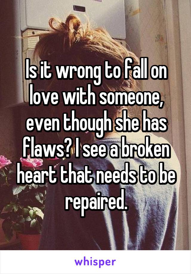 Is it wrong to fall on love with someone, even though she has flaws? I see a broken heart that needs to be repaired.