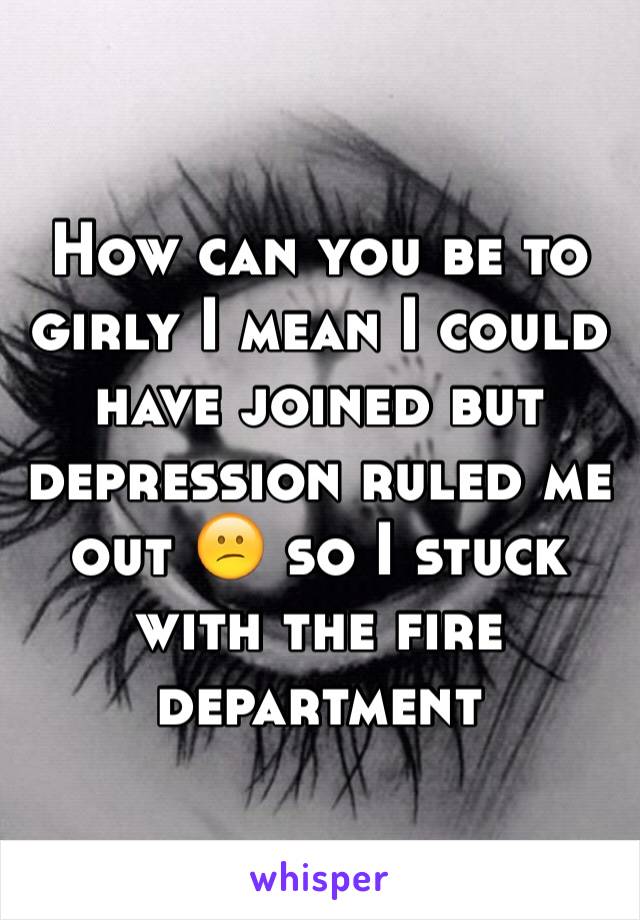 How can you be to girly I mean I could have joined but depression ruled me out 😕 so I stuck with the fire department