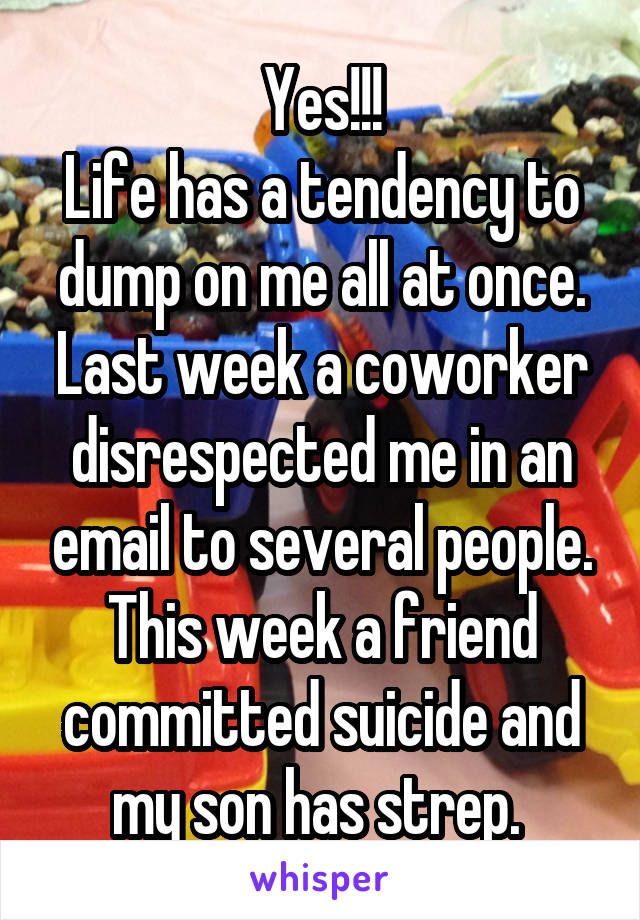 Yes!!!
Life has a tendency to dump on me all at once. Last week a coworker disrespected me in an email to several people. This week a friend committed suicide and my son has strep. 