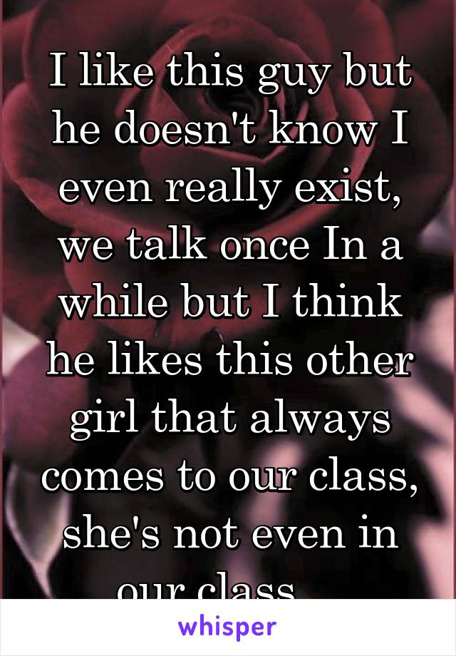 I like this guy but he doesn't know I even really exist, we talk once In a while but I think he likes this other girl that always comes to our class, she's not even in our class....