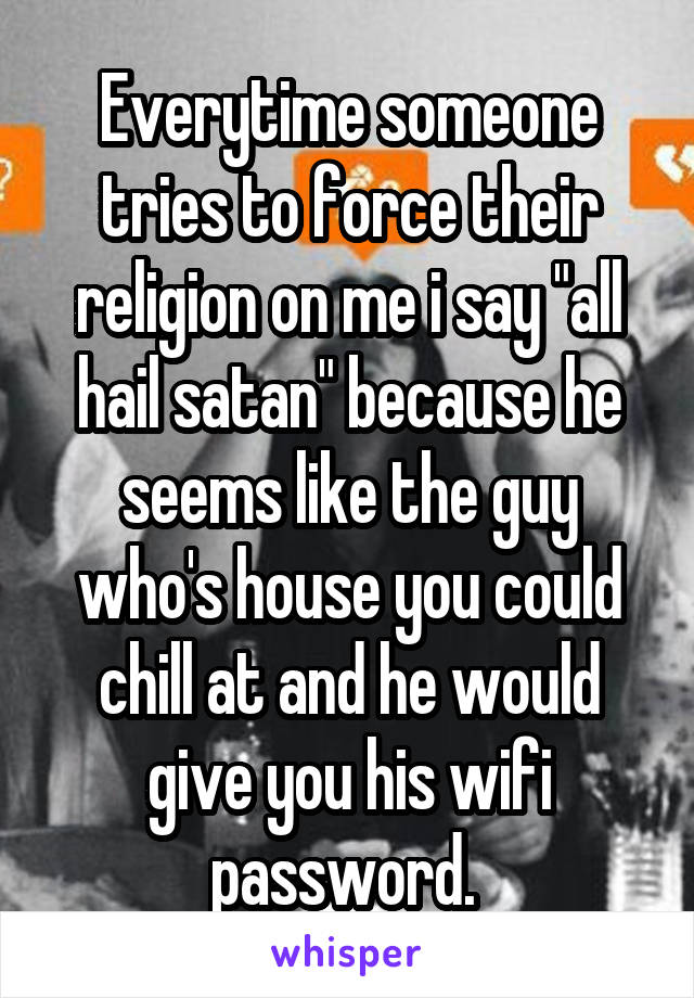 Everytime someone tries to force their religion on me i say "all hail satan" because he seems like the guy who's house you could chill at and he would give you his wifi password. 