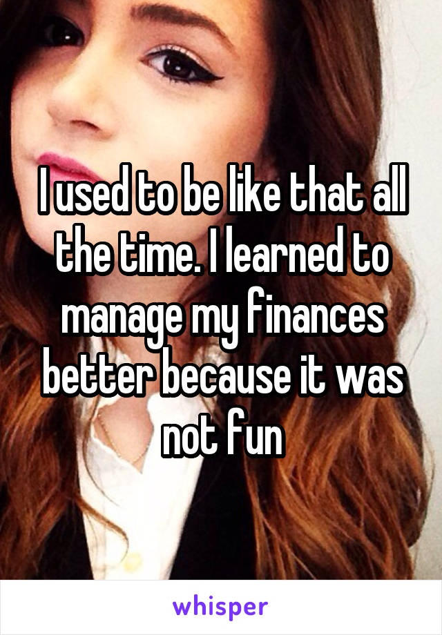 I used to be like that all the time. I learned to manage my finances better because it was not fun