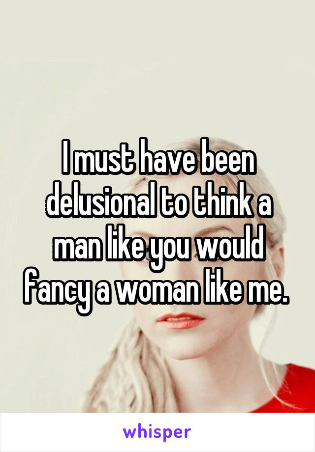 I must have been delusional to think a man like you would fancy a woman like me. 