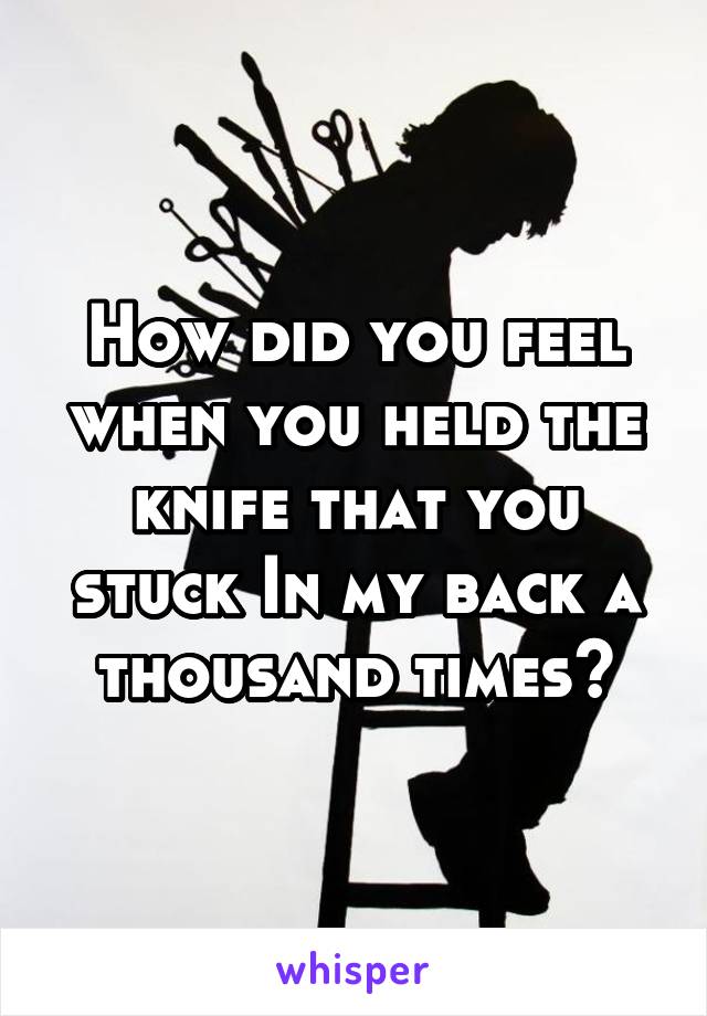 How did you feel when you held the knife that you stuck In my back a thousand times?