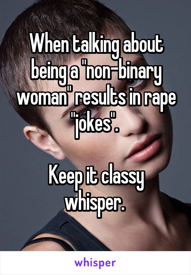 When talking about being a "non-binary woman" results in rape "jokes". 

Keep it classy whisper. 
