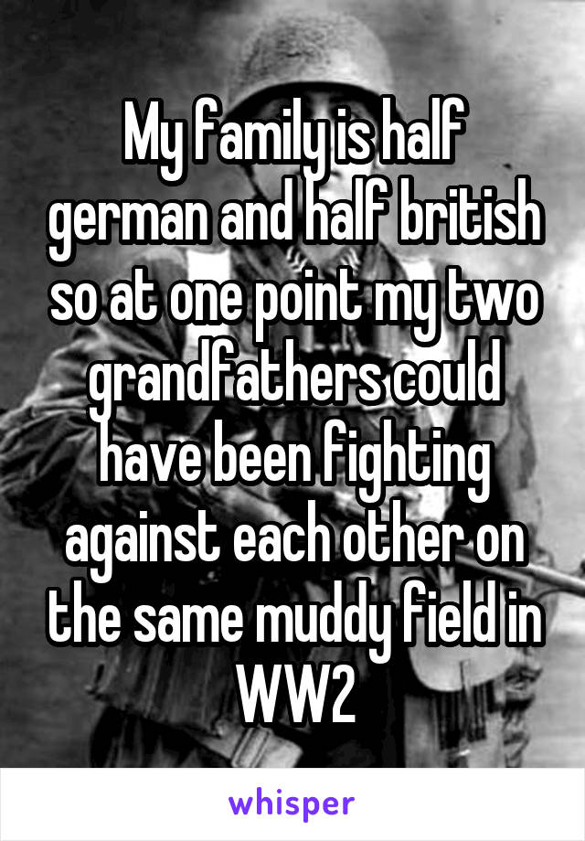 My family is half german and half british so at one point my two grandfathers could have been fighting against each other on the same muddy field in WW2