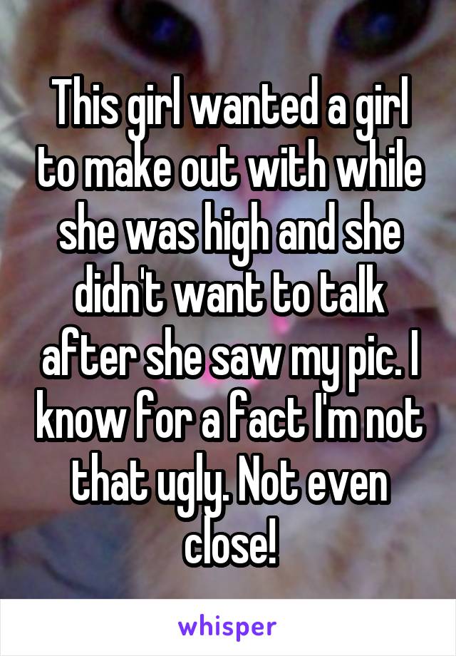 This girl wanted a girl to make out with while she was high and she didn't want to talk after she saw my pic. I know for a fact I'm not that ugly. Not even close!