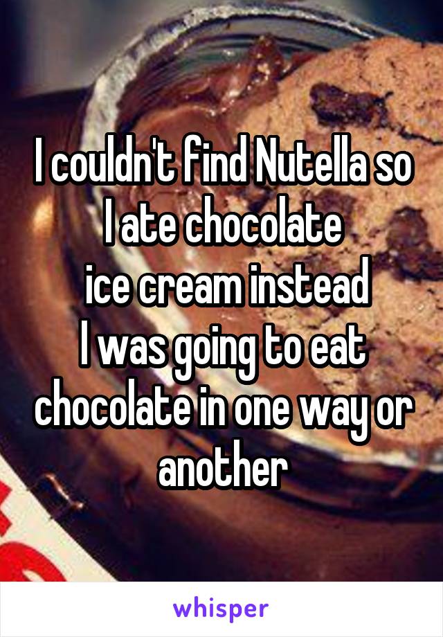 I couldn't find Nutella so I ate chocolate
 ice cream instead
I was going to eat chocolate in one way or another