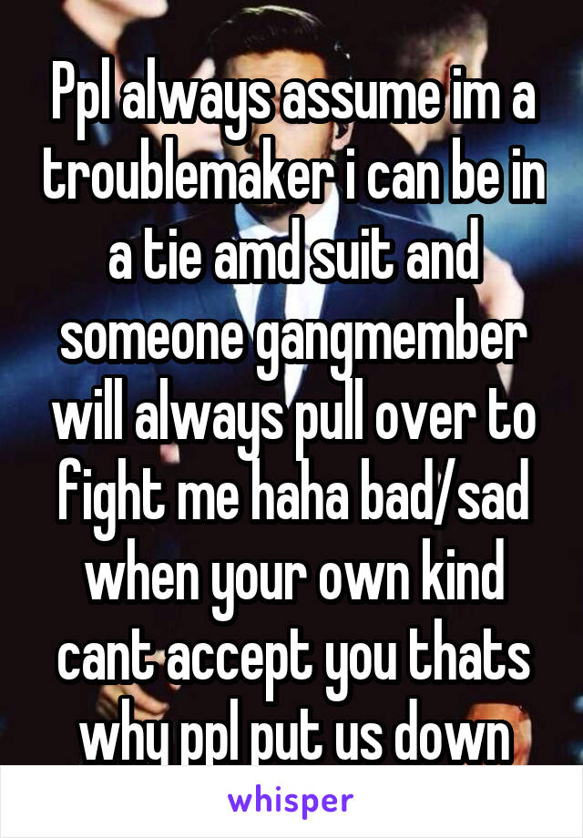 Ppl always assume im a troublemaker i can be in a tie amd suit and someone gangmember will always pull over to fight me haha bad/sad when your own kind cant accept you thats why ppl put us down