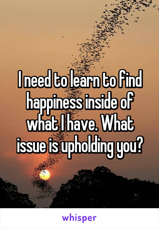 I need to learn to find happiness inside of what I have. What issue is upholding you?